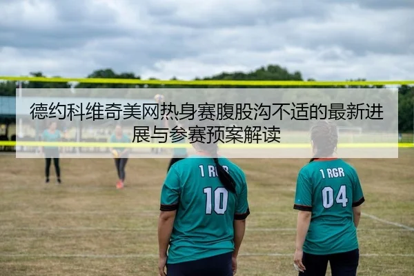 德约科维奇美网热身赛腹股沟不适的最新进展与参赛预案解读